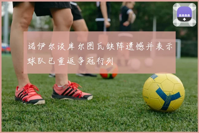 诺伊尔谈库尔图瓦缺阵遗憾并表示球队已重返争冠行列
