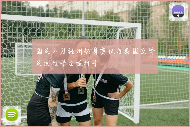 国足六月杭州热身赛仅与泰国交锋足协难寻合适对手
