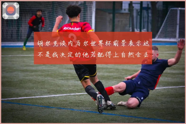胡尔克谈内马尔世界杯前景表示这不是我决定的他若配得上自然会去