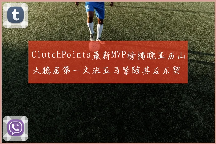 ClutchPoints最新MVP榜揭晓亚历山大稳居第一文班亚马紧随其后东契奇位列第三