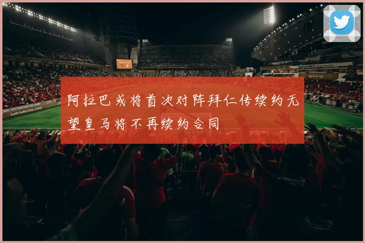阿拉巴或将首次对阵拜仁传续约无望皇马将不再续约合同