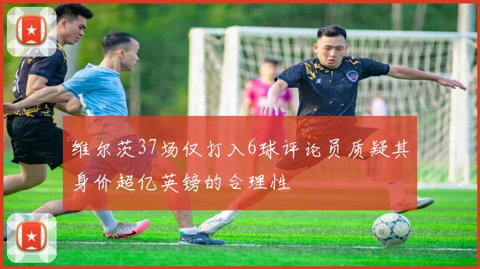 维尔茨37场仅打入6球评论员质疑其身价超亿英镑的合理性
