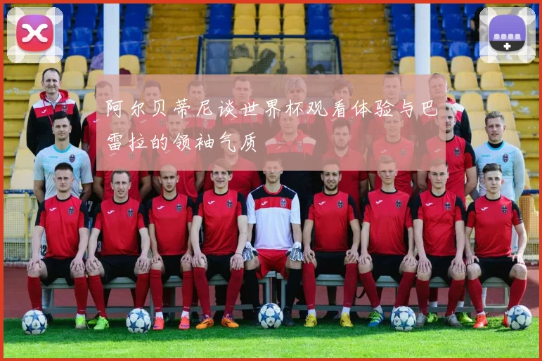 阿尔贝蒂尼谈世界杯观看体验与巴雷拉的领袖气质