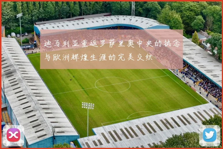 迪马利亚重返罗萨里奥中央的执念与欧洲辉煌生涯的完美交织