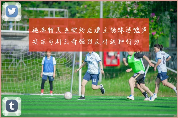 施洛特贝克续约后遭主场球迷嘘声安东与科瓦奇强烈反对这种行为