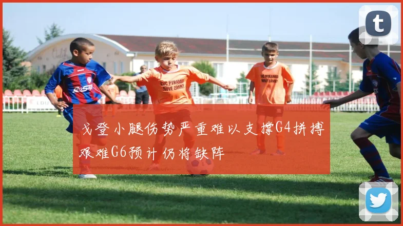 戈登小腿伤势严重难以支撑G4拼搏艰难G6预计仍将缺阵