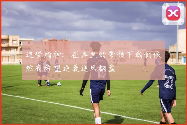 追梦精神：在库里的带领下我们依然有希望逆袭逆风翻盘