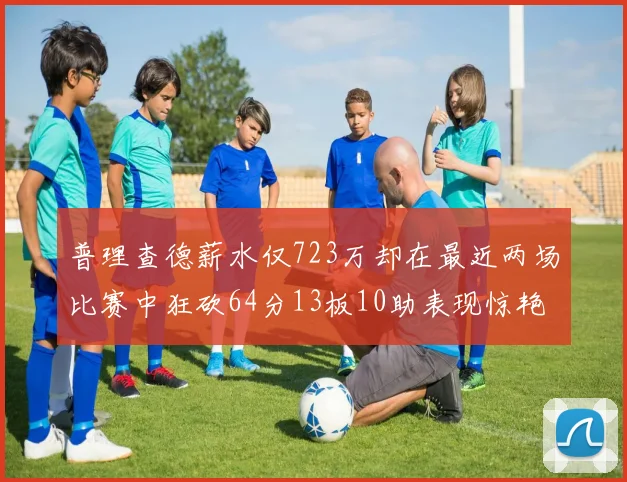 普理查德薪水仅723万却在最近两场比赛中狂砍64分13板10助表现惊艳